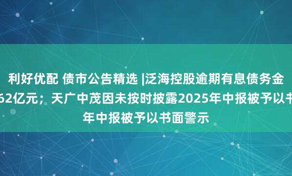 利好优配 债市公告精选 |泛海控股逾期有息债务金额341.62亿元；天广中茂因未按时披露2025年中报被予以书面警示