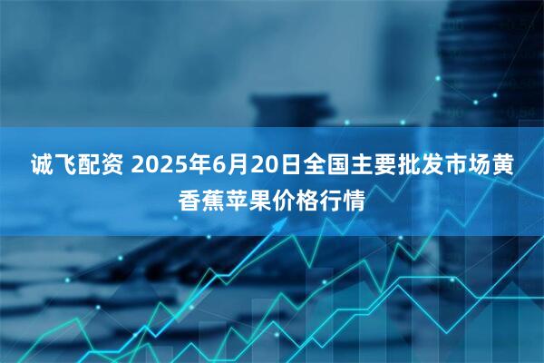 诚飞配资 2025年6月20日全国主要批发市场黄香蕉苹果价格行情
