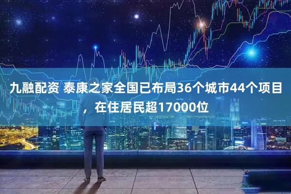 九融配资 泰康之家全国已布局36个城市44个项目，在住居民超17000位