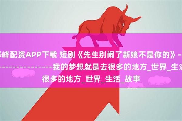 泽峰配资APP下载 短剧《先生别闹了新娘不是你的》------------------------我的梦想就是去很多的地方_世界_生活_故事