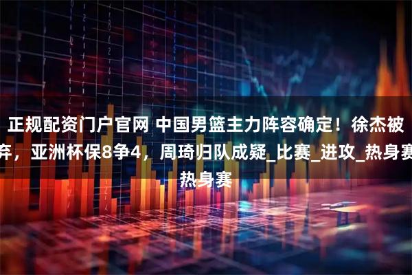 正规配资门户官网 中国男篮主力阵容确定！徐杰被弃，亚洲杯保8争4，周琦归队成疑_比赛_进攻_热身赛