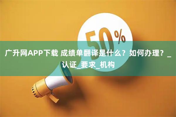 广升网APP下载 成绩单翻译是什么？如何办理？_认证_要求_机构