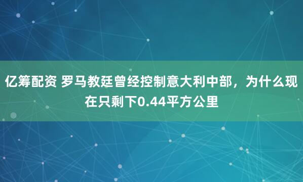 亿筹配资 罗马教廷曾经控制意大利中部，为什么现在只剩下0.44平方公里