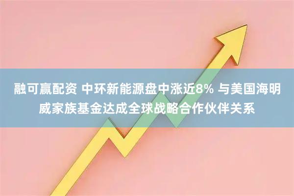 融可赢配资 中环新能源盘中涨近8% 与美国海明威家族基金达成全球战略合作伙伴关系