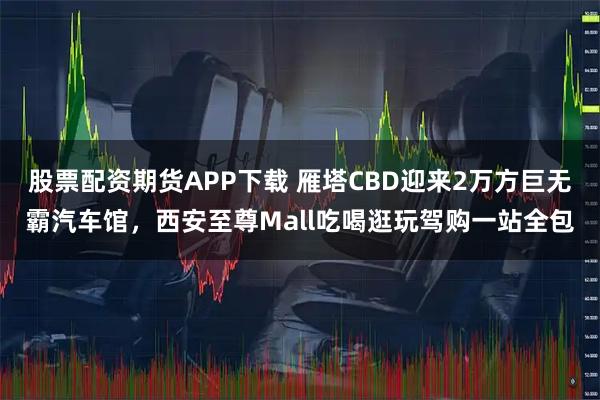 股票配资期货APP下载 雁塔CBD迎来2万方巨无霸汽车馆，西安至尊Mall吃喝逛玩驾购一站全包