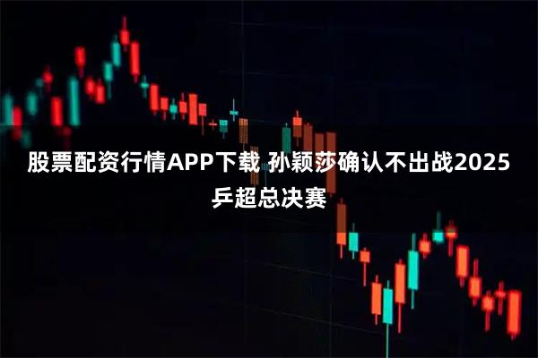 股票配资行情APP下载 孙颖莎确认不出战2025乒超总决赛