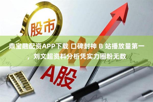 鼎宝融配资APP下载 口碑封神 B 站播放量第一，刘文超资料分析凭实力圈粉无数