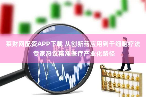 莱财网配资APP下载 从创新药应用到干细胞疗法 专家热议精准医疗产业化路径