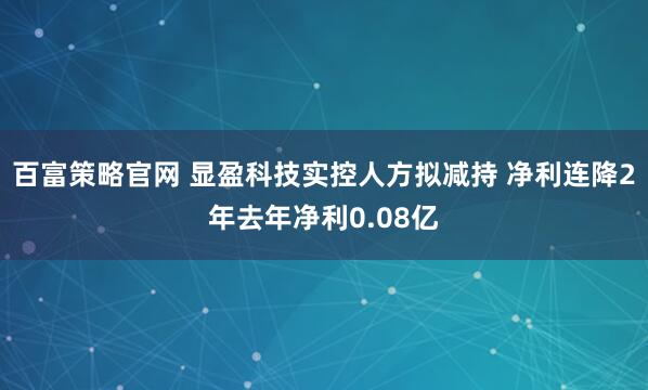 百富策略官网 显盈科技实控人方拟减持 净利连降2年去年净利0.08亿