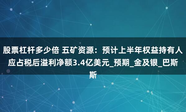 股票杠杆多少倍 五矿资源：预计上半年权益持有人应占税后溢利净额3.4亿美元_预期_金及银_巴斯