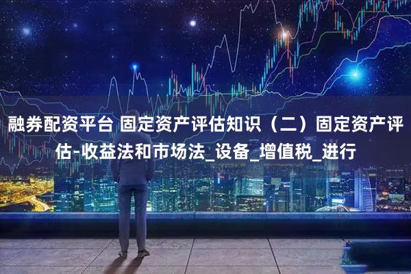 融券配资平台 固定资产评估知识（二）固定资产评估-收益法和市场法_设备_增值税_进行