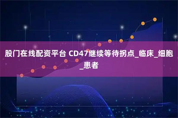 股门在线配资平台 CD47继续等待拐点_临床_细胞_患者