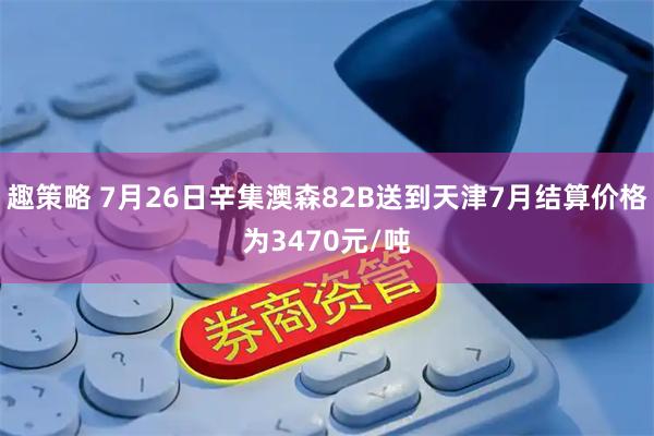 趣策略 7月26日辛集澳森82B送到天津7月结算价格为3470元/吨