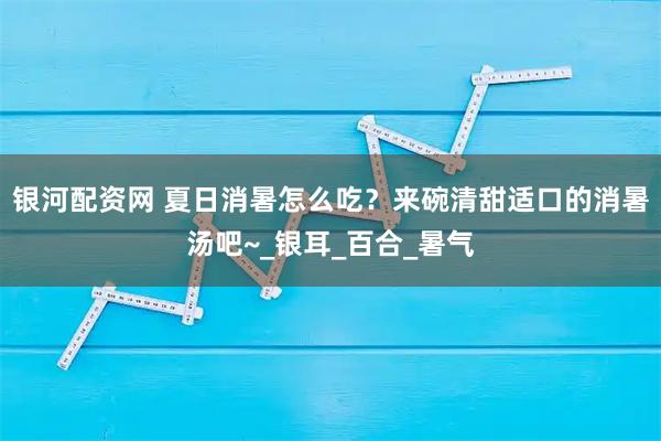 银河配资网 夏日消暑怎么吃？来碗清甜适口的消暑汤吧~_银耳_百合_暑气