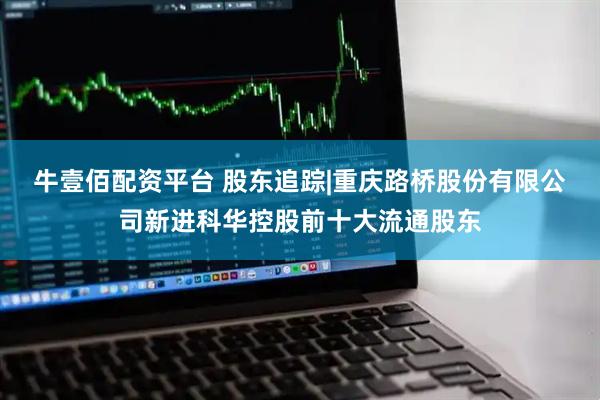 牛壹佰配资平台 股东追踪|重庆路桥股份有限公司新进科华控股前十大流通股东